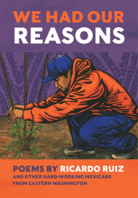 Ricardo Ruiz — We Had Our Reasons: Poems by Ricardo Ruiz and Other Hardworking Mexicans from Eastern Washington