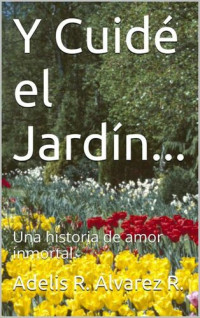 Alvarez R., Adelis R. — Y Cuidé el Jardín...: Una historia de amor inmortal. (Spanish Edition)