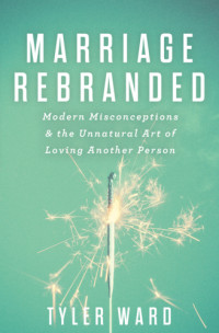 Ward Tyler — Marriage Rebranded: Modern Misconceptions & the Unnatural Art of Loving Another Person