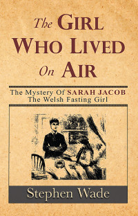 Wade Stephen — The Girl Who Lived On Air: The Mystery of Sarah Jacob, the Welsh Fasting Girl