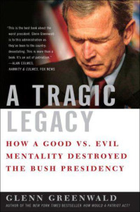 Greenwald Glenn — A Tragic Legacy: How a Good Vs. Evil Mentality Destroyed the Bush Presidency