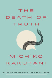 Kakutani Michiko — The Death of Truth: Notes on Falsehood in the Age of Trump