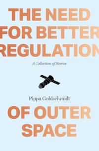 Goldschmidt Pippa — The Need for Better Regulation of Outer Space: Stories