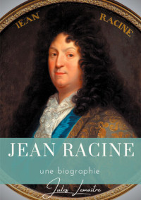 Jules Lemaître — Jean Racine: Une biographie du dramaturge français auteur de Andromaque, Britannicus, Bérénice, Iphigénie, et Phèdre