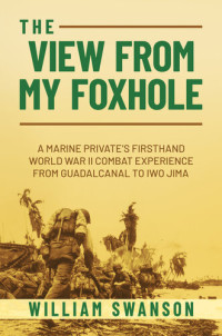 William Swanson — The View from My Foxhole: A Marine Private's Firsthand World War II Combat Experience from Guadalcanal to Iwo Jima