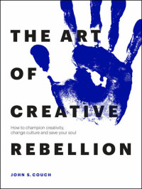 John S. Couch — The Art of Creative Rebellion: How to Champion Creativity, Change Culture and Save Your Soul
