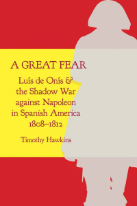 Timothy Hawkins — A Great Fear. Luís de Onís and the Shadow War against Napoleon in Spanish America, 1808–1812