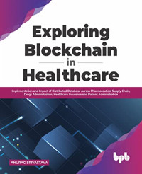 Anurag Srivastava — Exploring Blockchain in Healthcare: Implementation and Impact of Distributed Database Across Pharmaceutical Supply Chain, Drugs Administration and Patient Administration (English Edition)