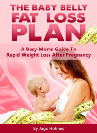 Jago Holmes — The Baby Belly Fat Loss Plan: A Busy Moms Guide To Rapid Weight Loss After Pregnancy