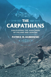 Patrice M. Dabrowski — The Carpathians: Discovering the Highlands of Poland and Ukraine