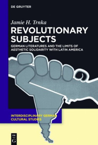 Trnka, Jamie H. — Revolutionary Subjects: German Literatures and the Limits of Aesthetic Solidarity with Latin America