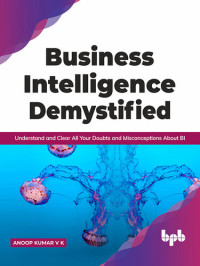 Anoop Kumar V K; V K, Anoop Kumar — Business Intelligence Demystified: Understand and Clear All Your Doubts and Misconceptions About BI