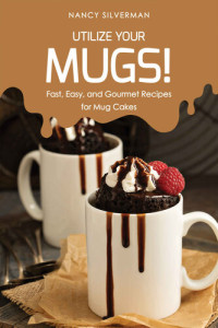Nancy Silverman — Utilize Your Mugs!: Fast, Easy, and Gourmet Recipes for Mug Cakes