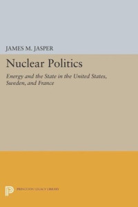 James M. Jasper — Nuclear Politics: Energy and the State in the United States, Sweden, and France