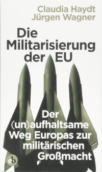 Jürgen Wagner; Claudia Haydt — Die Militarisierung der EU: Der (un)aufhaltsame Weg Europas zur militärischen Großmacht