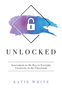 Katie White — Unlocked : Assessment As the Key to Everyday Creativity in the Classroom (Teaching and Measuring Creativity and Creative Skills).