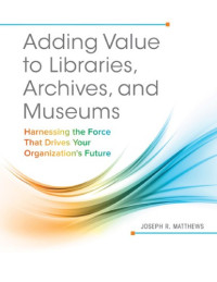 Joseph R. Matthews — Adding Value to Libraries, Archives, and Museums: Harnessing the Force That Drives Your Organization's Future