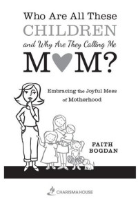 Faith Bogdan — Who Are All These Children and Why Are They Calling Me Mom?: Embracing the Joyful Mess of Motherhood