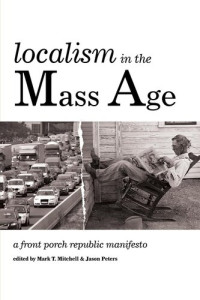 Mark T. Mitchell (editor); Jason Peters (editor) — Localism in the mass age : a Front Porch Republic manifesto