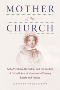 Tatyana Bakhmetyeva — Mother of the Church: Sofia Svechina, the Salon, and the Politics of Catholicism in Nineteenth-Century Russia and France
