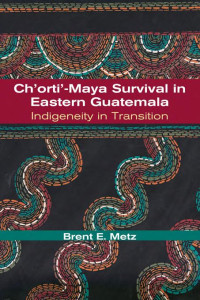 Brent E. Metz — Ch'orti'-Maya Survival in Eastern Guatemala: Indigeneity in Transition