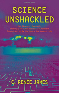 C. Renée James — Science Unshackled: How Obscure, Abstract, Seemingly Useless Scientific Research Turned Out to Be the Basis for Modern Life