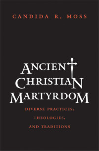 Moss, Candida R — Ancient Christian martyrdom: diverse practices, theologies, and traditions