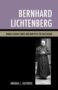 Brenda L. Gaydosh — Bernhard Lichtenberg: Roman Catholic Priest and Martyr of the Nazi Regime