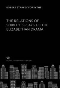 Robert Stanley Forsythe — The Relations of Shirley’S Plays to the Elizabethan Drama