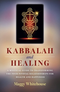 Maggy Whitehouse — Kabbalah and Healing: A Mystical Guide to Transforming the Four Pivotal Relationships for Health and Happiness