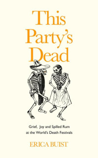 Erica Buist — This Party's Dead: Grief, Joy and Spilled Rum at the World's Death Festivals