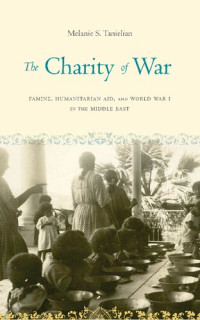 Melanie S. Tanielian — The Charity of War: Famine, Humanitarian Aid, and World War I in the Middle East