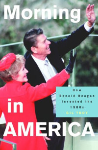 Gil Troy — Morning in America: How Ronald Reagan Invented the 1980's