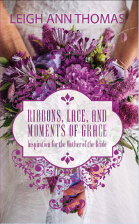 Leigh Ann Thomas — Ribbons, Lace and Moments of Grace: Inspiration for the Mother of the Bride