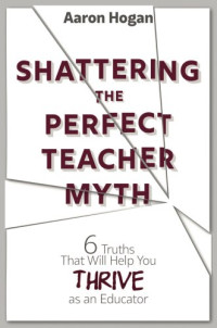 Hogan, Aaron — Shattering the perfect teacher myth: 6 truths that will help you thrive as an educator