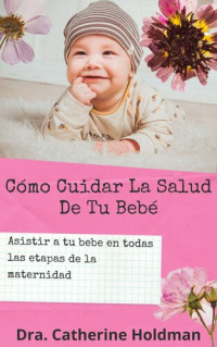 Dra. Catherine Holdman — Cómo Cuidar La Salud De Tu Bebé: Asistir a tu bebe en todas las etapas de la maternidad