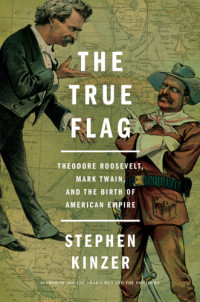 Stephen Kinzer — The True Flag: Theodore Roosevelt, Mark Twain, and the Birth of American Empire