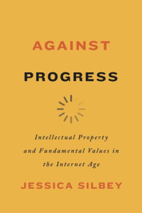 Jessica Silbey — Against Progress: Intellectual Property and Fundamental Values in the Internet Age