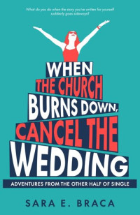 Sara E. Braca — When the Church Burns Down, Cancel the Wedding: Adventures from the Other Half of Single