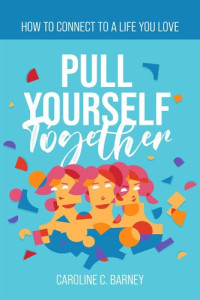 Caroline C. Barney — PULL YOURSELF TOGETHER: How to Connect to a Life You Love