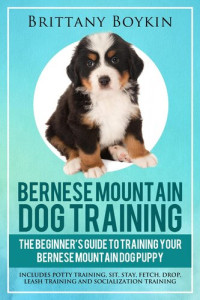 Brittany Boykin — Bernese Mountain Dog Training: The Beginner's Guide to Training Your Bernese Mountain Dog Puppy: Includes Potty Training, Sit, Stay, Fetch, Drop, Leash Training and Socialization Training