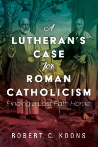 Robert C. Koons — A Lutheran's Case for Roman Catholicism: Finding a Lost Path Home