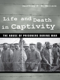 Geoffrey P.R. Wallace — Life and Death in Captivity - The Abuse of Prisoners during War