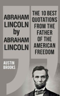 Brooks, Austin — ABRAHAM LINCOLN BY ABRAHAM LINCOLN: Ten quotations with the values and ideas from the man that founded America. Each quotation is explained to deliver ... of his sayings