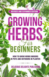 Delicious Delights Publishing — Growing Herbs For Beginners: How to Grow Herbs Indoors in Pots And Outdoors in Planter (Revised and Expanded Edition)