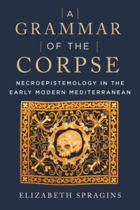 Elizabeth Spragins — A Grammar of the Corpse: Necroepistemology in the Early Modern Mediterranean