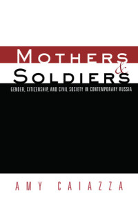 Amy Caiazza — Mothers and Soldiers: Gender, Citizenship, and Civil Society in Contemporary Russia