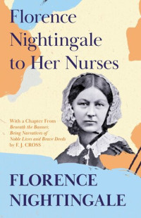 Florence Nightingale, F J Cross — Florence Nightingale to Her Nurses: With a Chapter From 'Beneath the Banner, Being Narratives of Noble Lives and Brave Deeds' by F. J. Cross