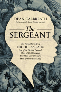 Dean Calbreath — The Sergeant: The Incredible Life of Nicholas Said: Son of an African General, Slave of the Ottomans, Free Man Under the Tsars, Hero of the Union Army