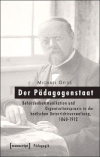 Michael Geiss — Der Pädagogenstaat: Behördenkommunikation und Organisationspraxis in der badischen Unterrichtsverwaltung, 1860-1912